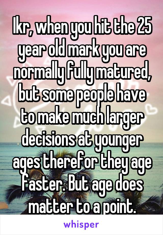 Ikr, when you hit the 25 year old mark you are normally fully matured, but some people have to make much larger decisions at younger ages therefor they age faster. But age does matter to a point.