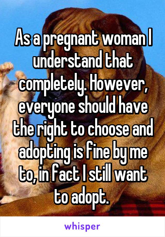 As a pregnant woman I understand that completely. However, everyone should have the right to choose and adopting is fine by me to, in fact I still want to adopt. 