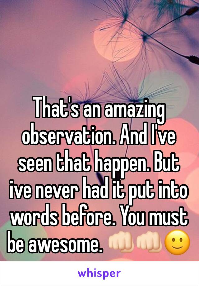 That's an amazing observation. And I've seen that happen. But ive never had it put into words before. You must be awesome. 👊🏻👊🏻🙂