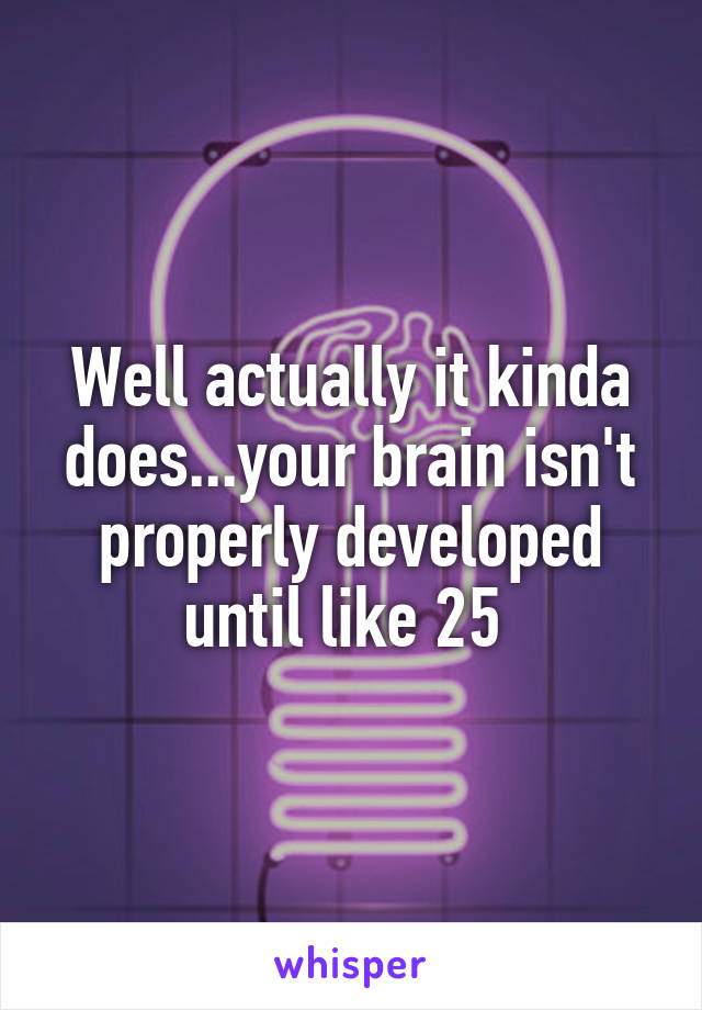 Well actually it kinda does...your brain isn't properly developed until like 25 