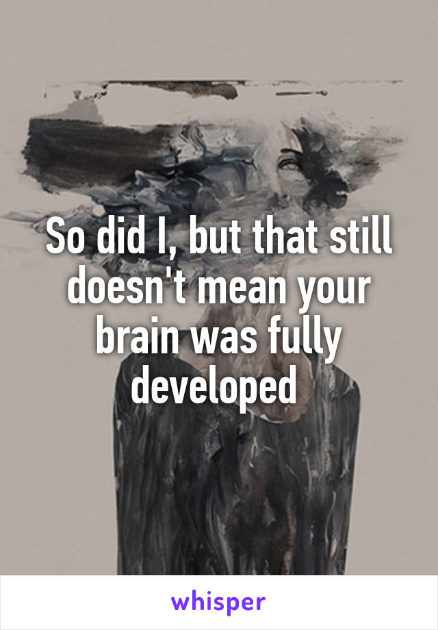 So did I, but that still doesn't mean your brain was fully developed 