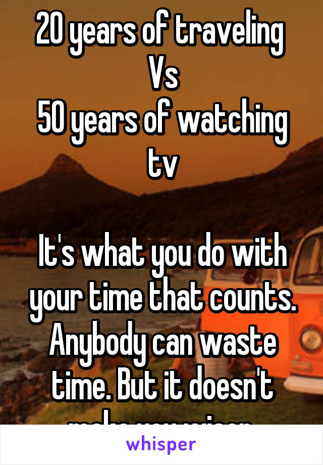 20 years of traveling 
Vs
50 years of watching tv

It's what you do with your time that counts. Anybody can waste time. But it doesn't make you wiser.