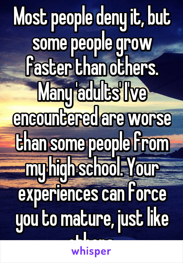 Most people deny it, but some people grow faster than others. Many 'adults' I've encountered are worse than some people from my high school. Your experiences can force you to mature, just like others.