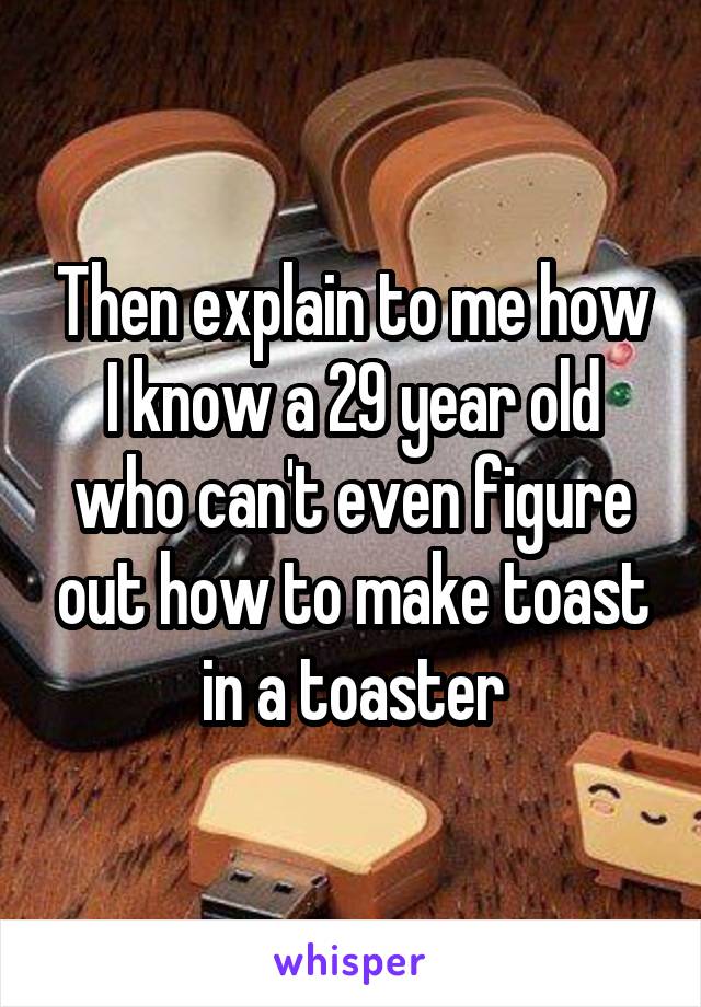 Then explain to me how I know a 29 year old who can't even figure out how to make toast in a toaster