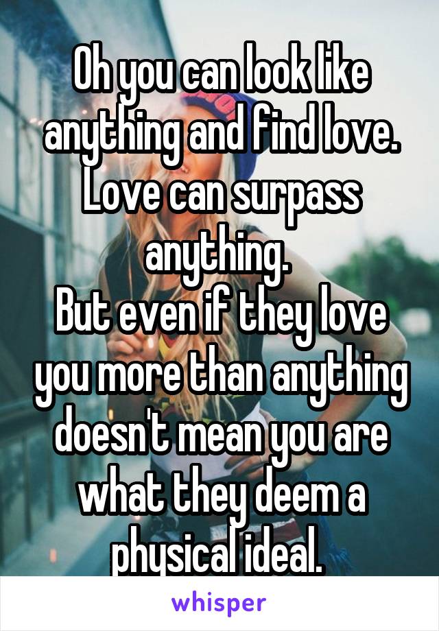 Oh you can look like anything and find love. Love can surpass anything. 
But even if they love you more than anything doesn't mean you are what they deem a physical ideal. 