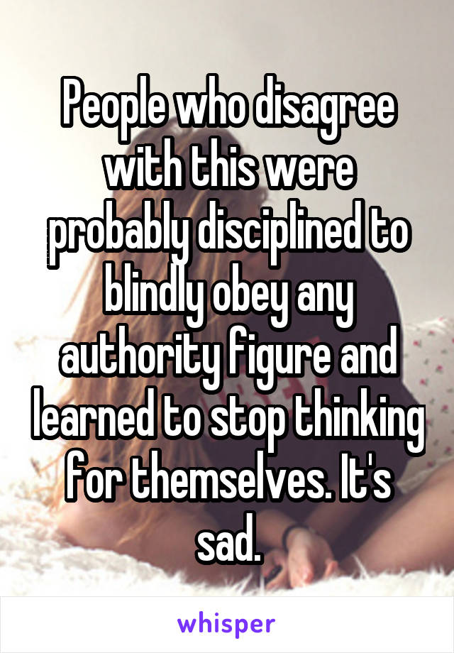 People who disagree with this were probably disciplined to blindly obey any authority figure and learned to stop thinking for themselves. It's sad.