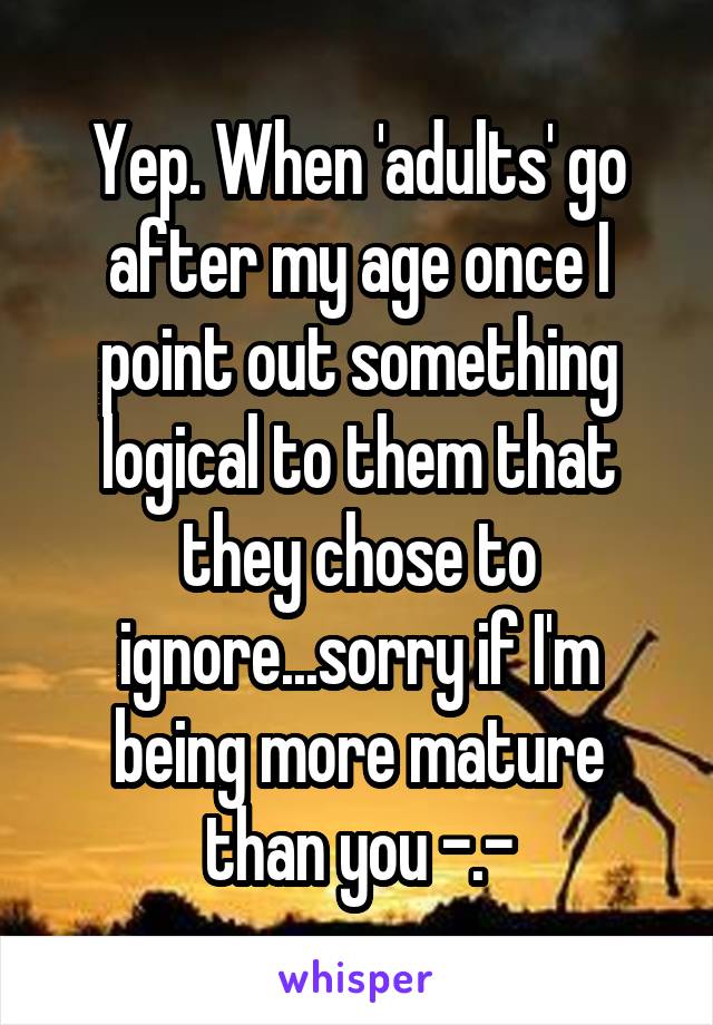 Yep. When 'adults' go after my age once I point out something logical to them that they chose to ignore...sorry if I'm being more mature than you -.-