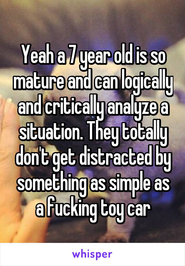 Yeah a 7 year old is so mature and can logically and critically analyze a situation. They totally don't get distracted by something as simple as a fucking toy car