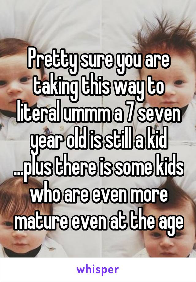 Pretty sure you are taking this way to literal ummm a 7 seven year old is still a kid ...plus there is some kids who are even more mature even at the age