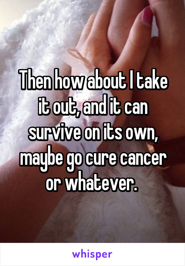 Then how about I take it out, and it can survive on its own, maybe go cure cancer or whatever. 