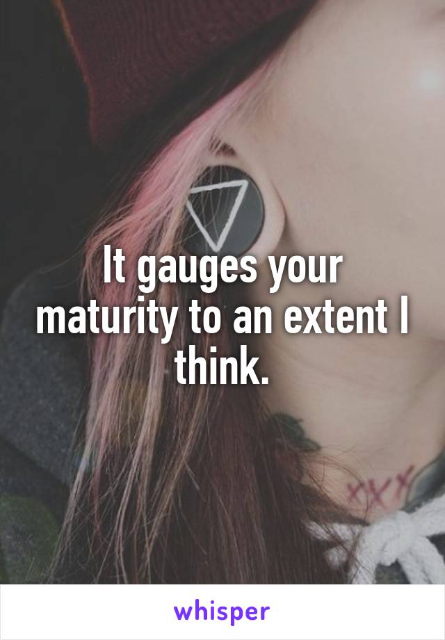 It gauges your maturity to an extent I think.