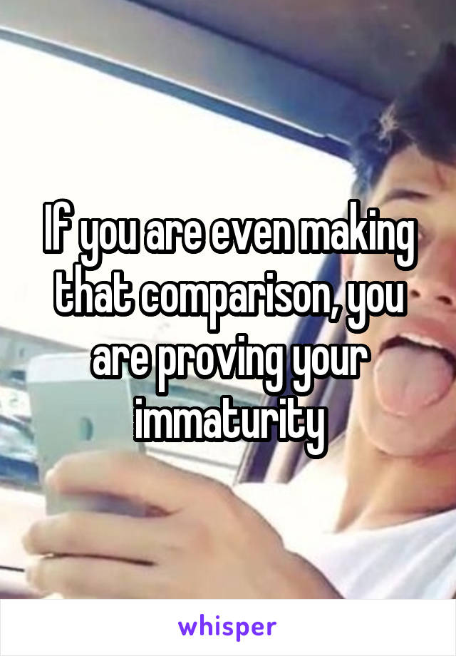 If you are even making that comparison, you are proving your immaturity