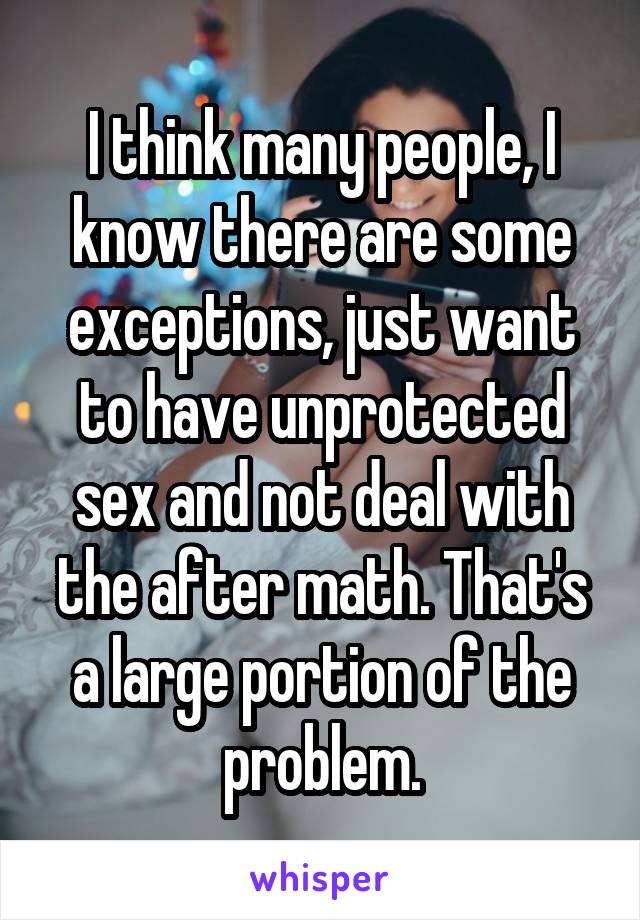 I think many people, I know there are some exceptions, just want to have unprotected sex and not deal with the after math. That's a large portion of the problem.