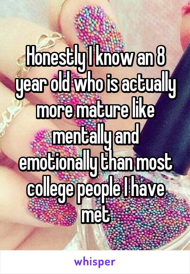 Honestly I know an 8 year old who is actually more mature like mentally and emotionally than most college people I have met