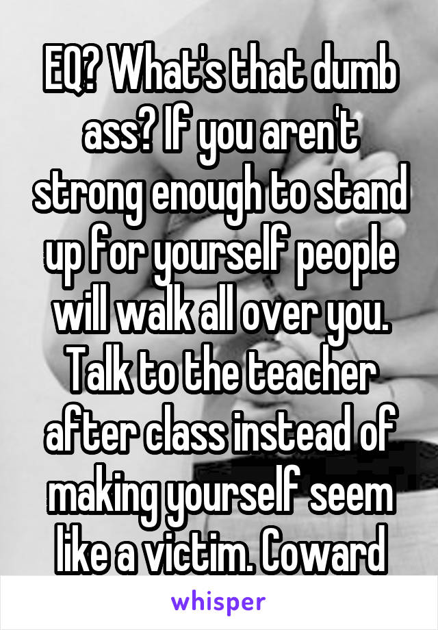 EQ? What's that dumb ass? If you aren't strong enough to stand up for yourself people will walk all over you. Talk to the teacher after class instead of making yourself seem like a victim. Coward