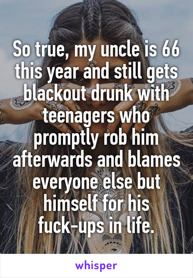 So true, my uncle is 66 this year and still gets blackout drunk with teenagers who promptly rob him afterwards and blames everyone else but himself for his fuck-ups in life.