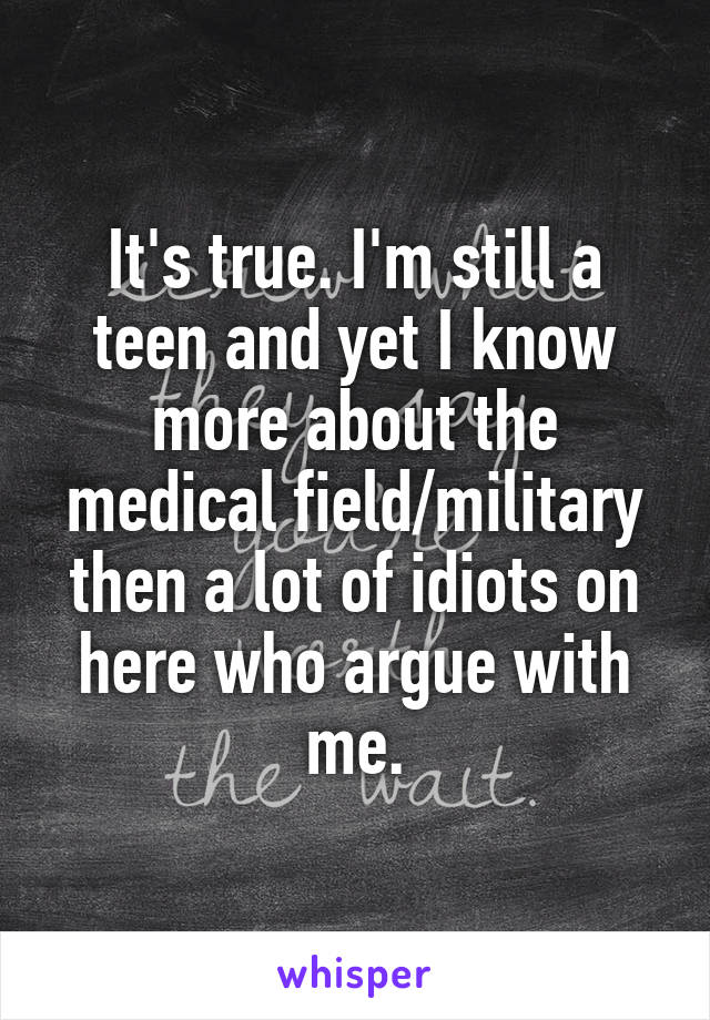 It's true. I'm still a teen and yet I know more about the medical field/military then a lot of idiots on here who argue with me.