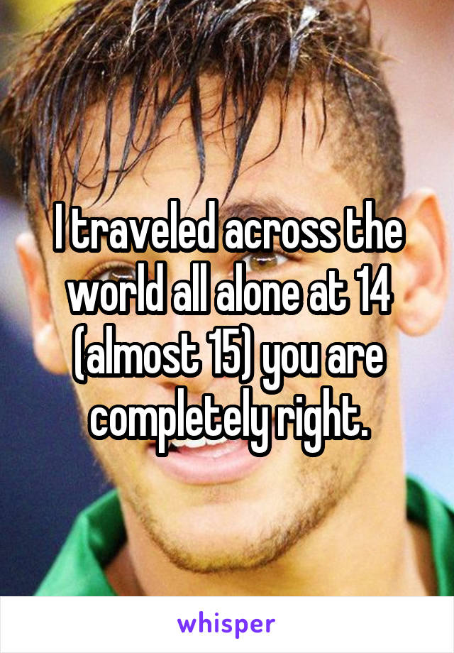 I traveled across the world all alone at 14 (almost 15) you are completely right.