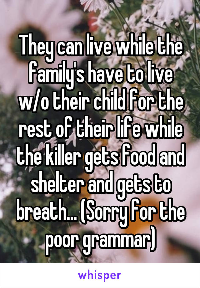 They can live while the family's have to live w/o their child for the rest of their life while the killer gets food and shelter and gets to breath... (Sorry for the poor grammar)