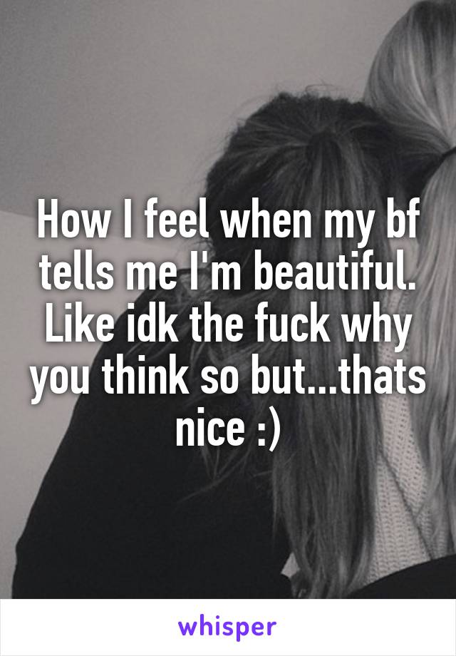 How I feel when my bf tells me I'm beautiful. Like idk the fuck why you think so but...thats nice :)