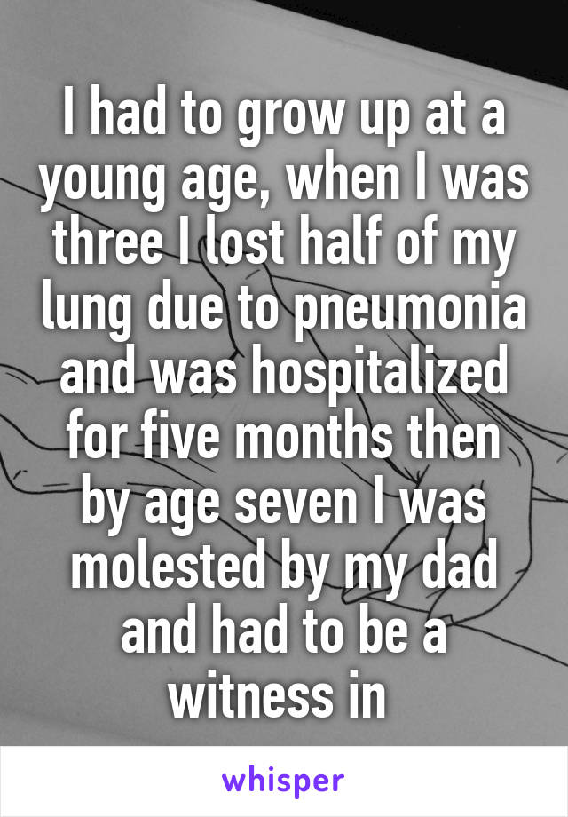 I had to grow up at a young age, when I was three I lost half of my lung due to pneumonia and was hospitalized for five months then by age seven I was molested by my dad and had to be a witness in 