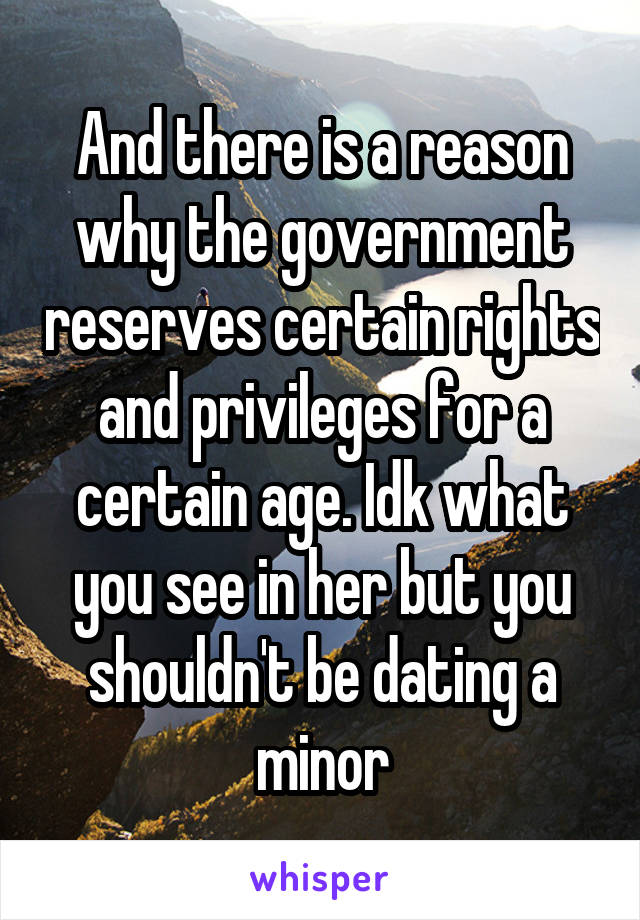 And there is a reason why the government reserves certain rights and privileges for a certain age. Idk what you see in her but you shouldn't be dating a minor