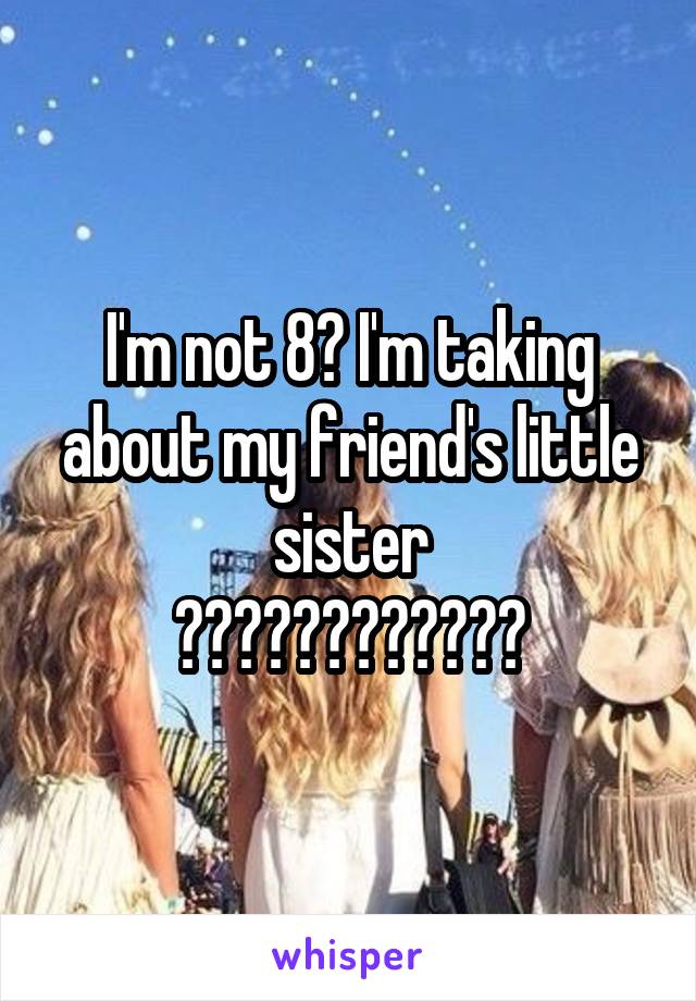 I'm not 8? I'm taking about my friend's little sister
????????????