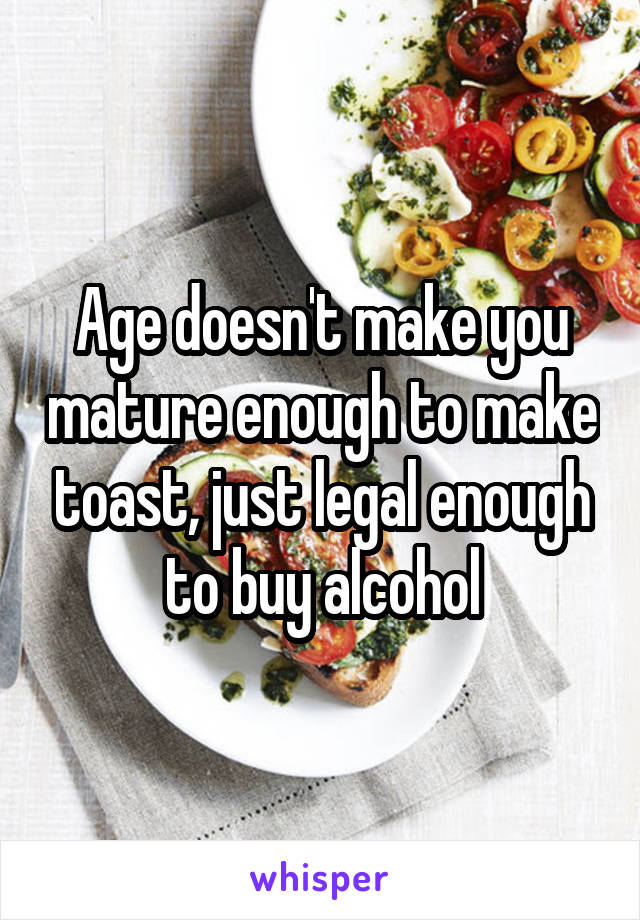 Age doesn't make you mature enough to make toast, just legal enough to buy alcohol