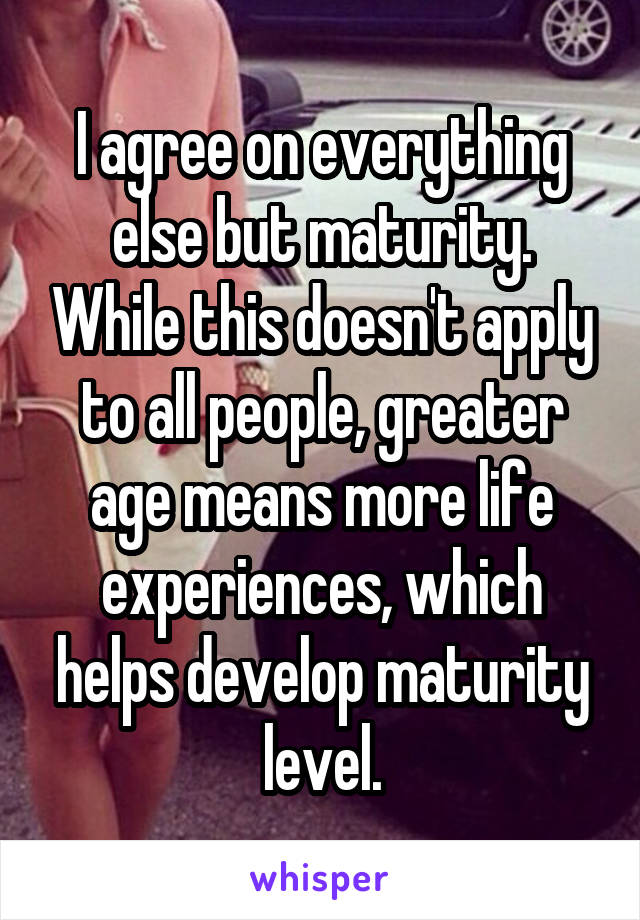 I agree on everything else but maturity. While this doesn't apply to all people, greater age means more life experiences, which helps develop maturity level.