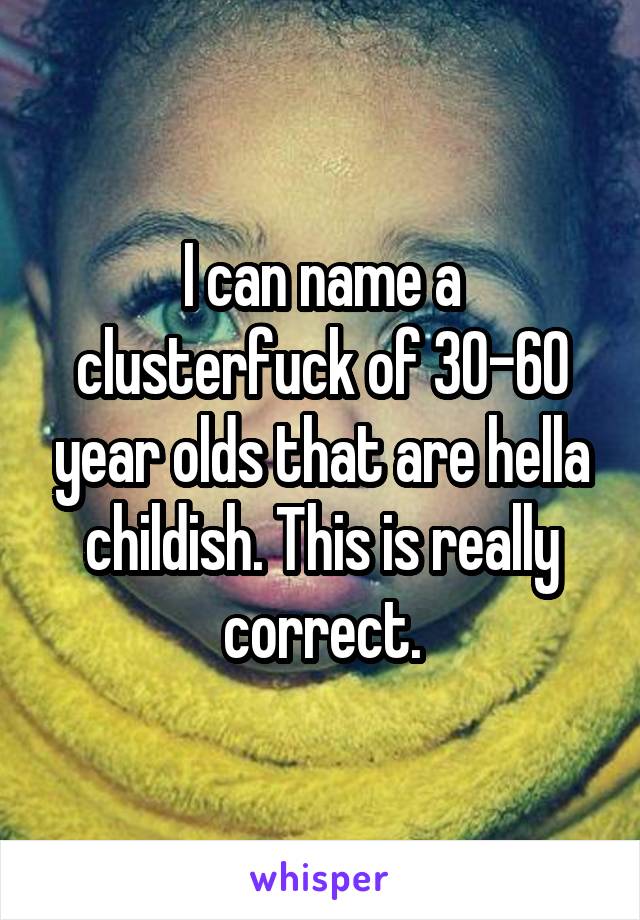 I can name a clusterfuck of 30-60 year olds that are hella childish. This is really correct.