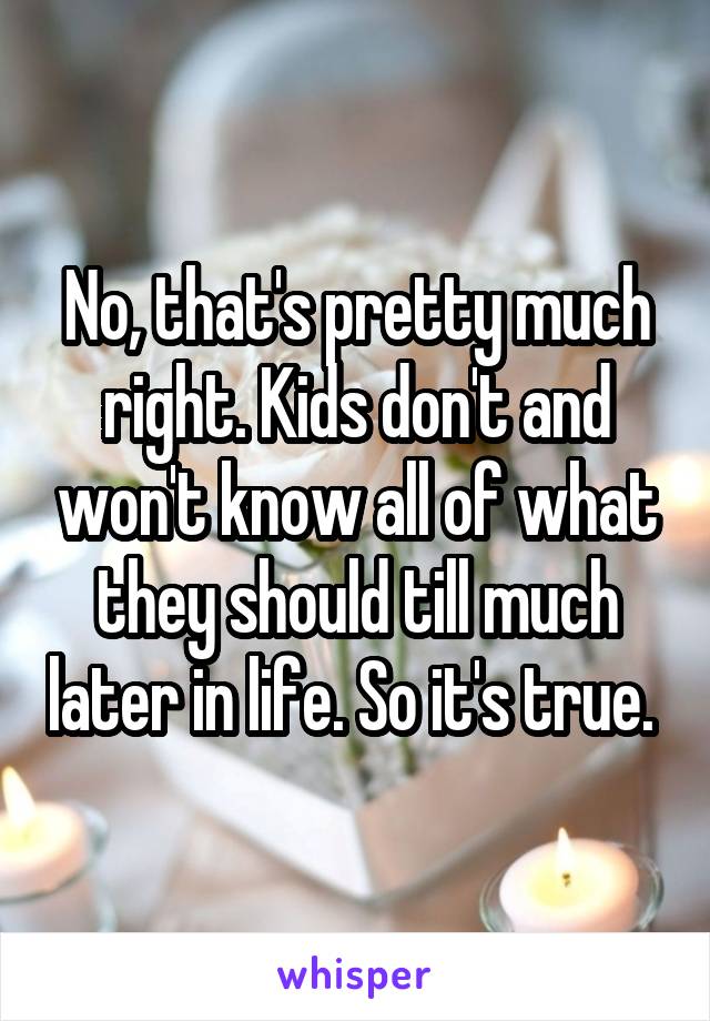 No, that's pretty much right. Kids don't and won't know all of what they should till much later in life. So it's true. 