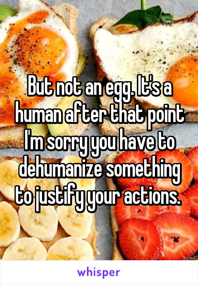 But not an egg. It's a human after that point I'm sorry you have to dehumanize something to justify your actions. 