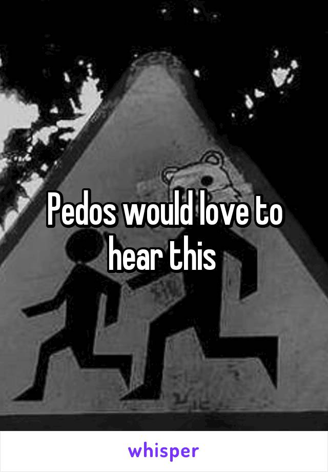 Pedos would love to hear this 