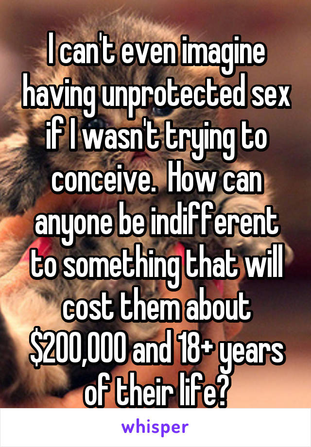 I can't even imagine having unprotected sex if I wasn't trying to conceive.  How can anyone be indifferent to something that will cost them about $200,000 and 18+ years of their life?