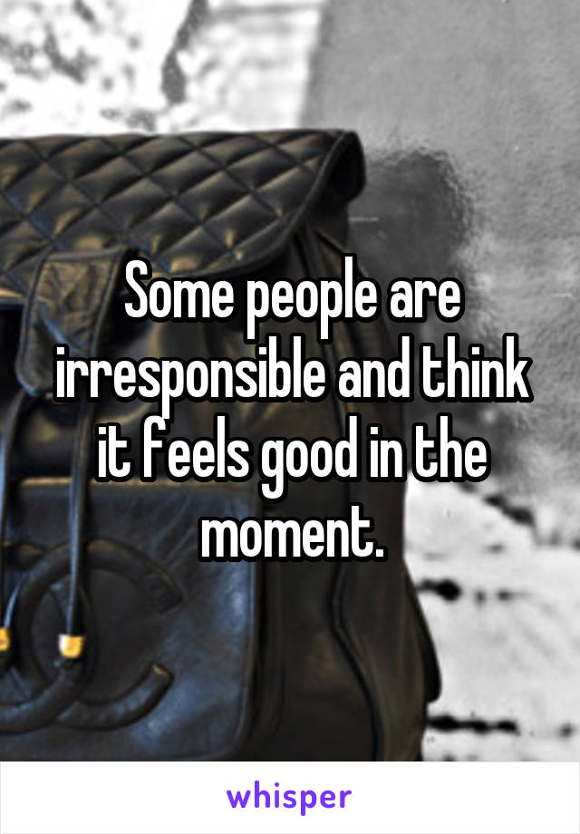 Some people are irresponsible and think it feels good in the moment.