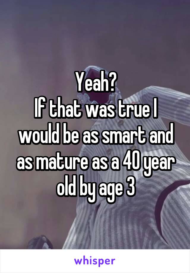 Yeah?
If that was true I would be as smart and as mature as a 40 year old by age 3