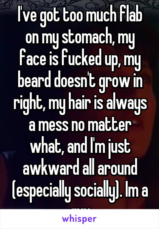 I've got too much flab on my stomach, my face is fucked up, my beard doesn't grow in right, my hair is always a mess no matter what, and I'm just awkward all around (especially socially). Im a guy