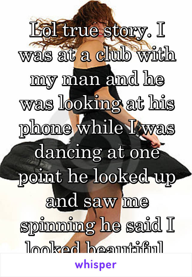Lol true story. I was at a club with my man and he was looking at his phone while I was dancing at one point he looked up and saw me spinning he said I looked beautiful.