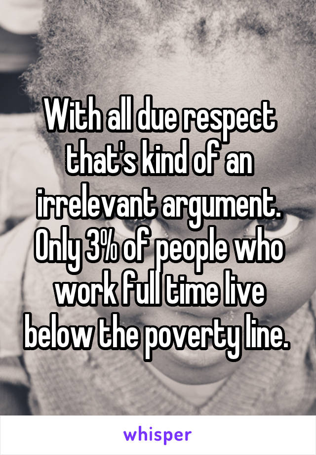 With all due respect that's kind of an irrelevant argument. Only 3% of people who work full time live below the poverty line. 