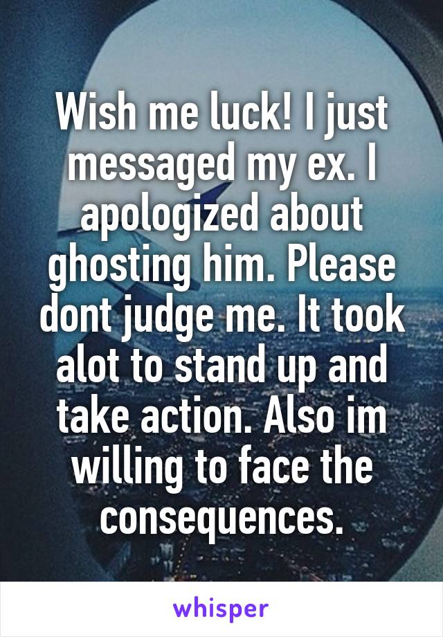 Wish me luck! I just messaged my ex. I apologized about ghosting him. Please dont judge me. It took alot to stand up and take action. Also im willing to face the consequences.