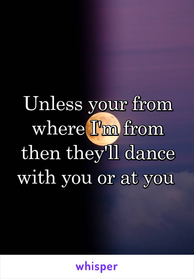 Unless your from where I'm from then they'll dance with you or at you 