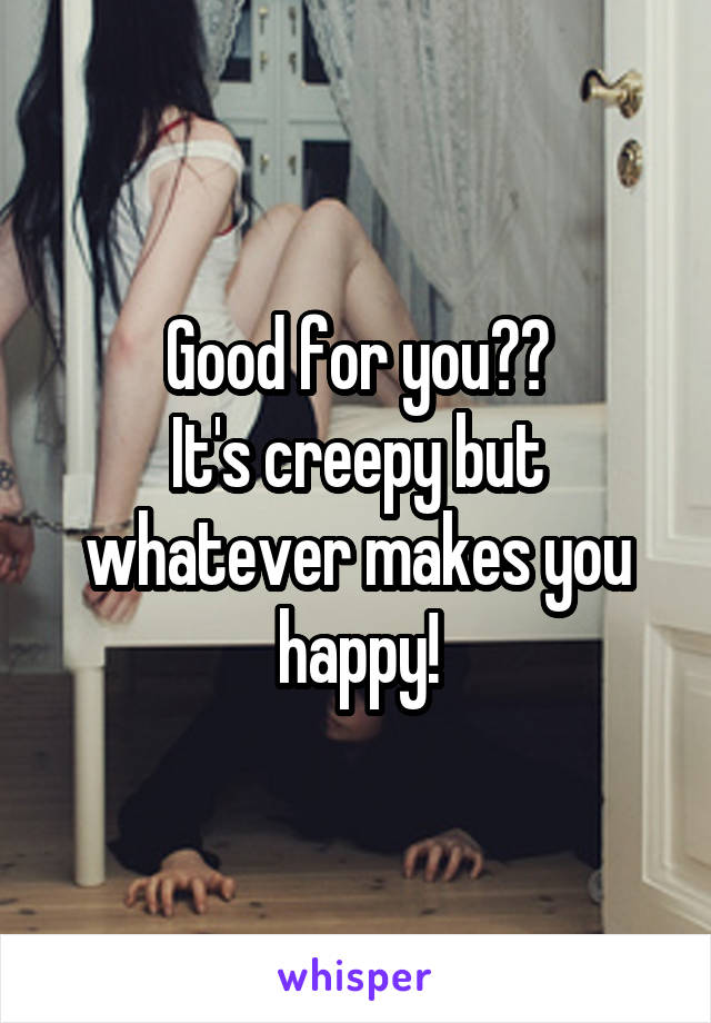 Good for you??
It's creepy but whatever makes you happy!