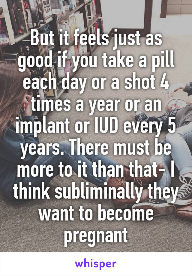 But it feels just as good if you take a pill each day or a shot 4 times a year or an implant or IUD every 5 years. There must be more to it than that- I think subliminally they want to become pregnant