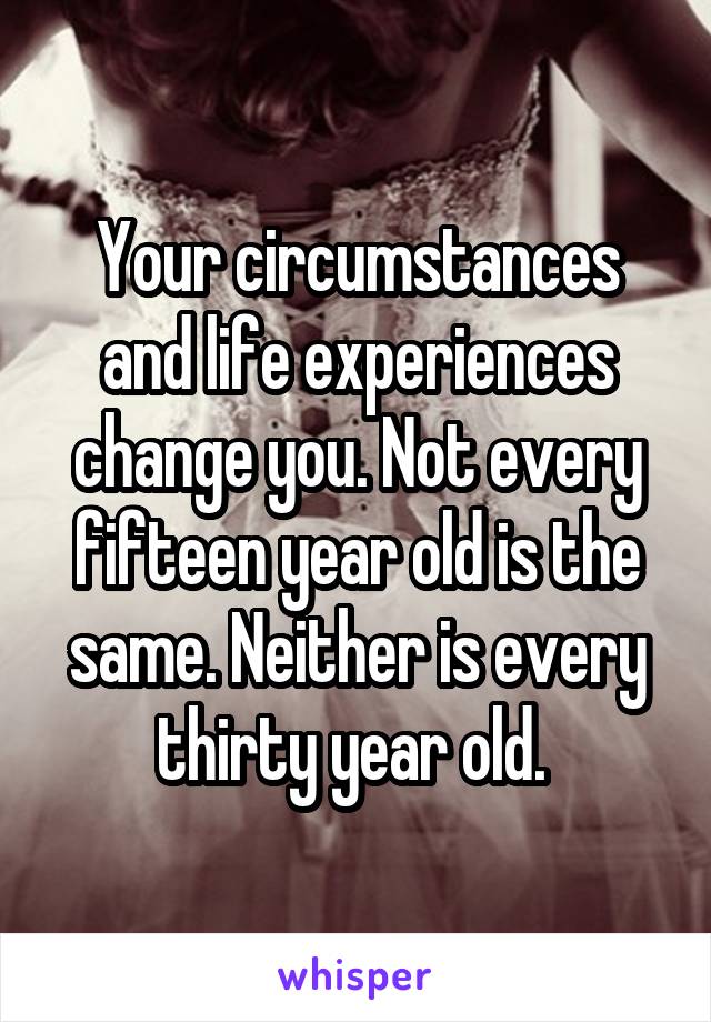 Your circumstances and life experiences change you. Not every fifteen year old is the same. Neither is every thirty year old. 