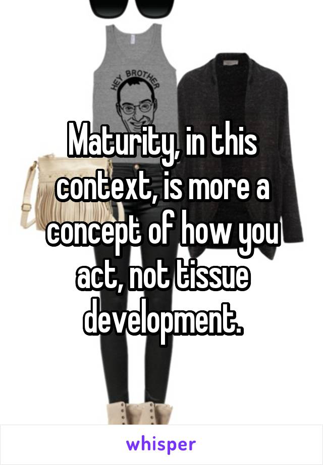 Maturity, in this context, is more a concept of how you act, not tissue development.