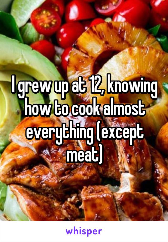 I grew up at 12, knowing how to cook almost everything (except meat)