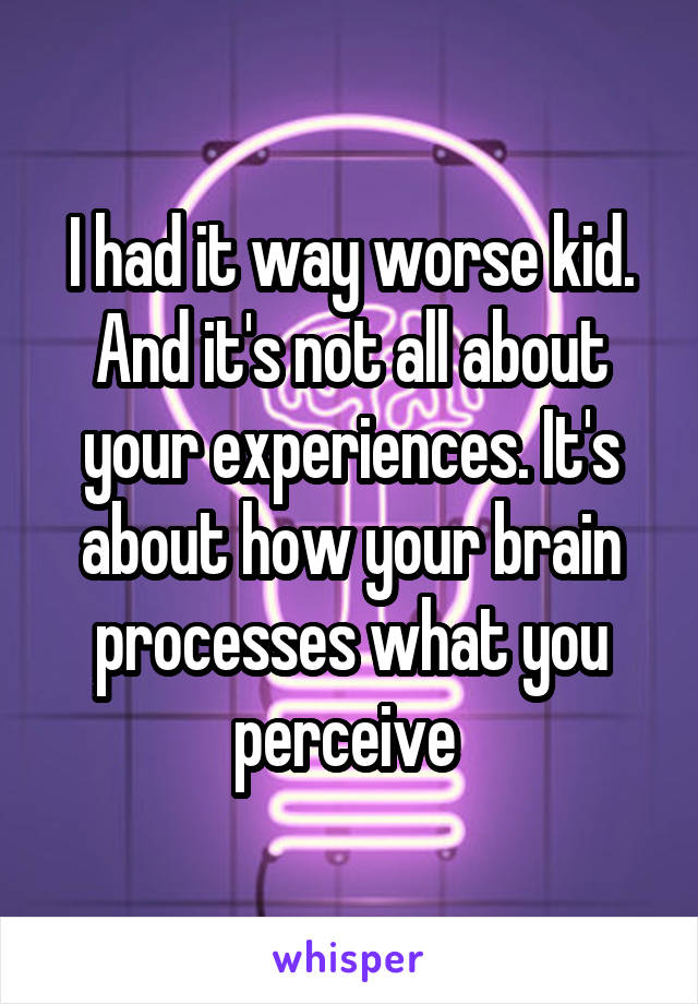 I had it way worse kid. And it's not all about your experiences. It's about how your brain processes what you perceive 