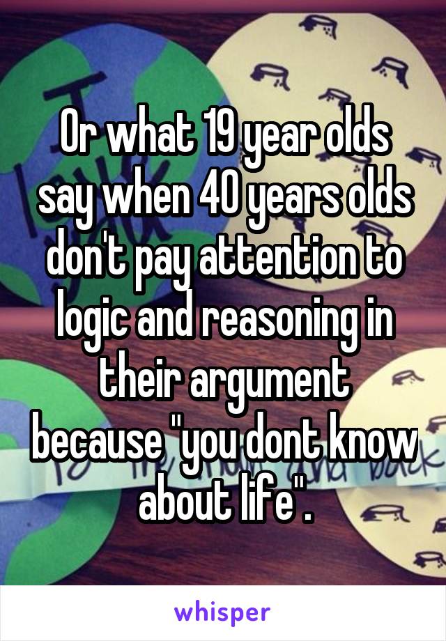 Or what 19 year olds say when 40 years olds don't pay attention to logic and reasoning in their argument because "you dont know about life".