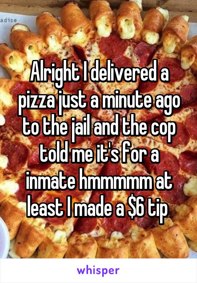 Alright I delivered a pizza just a minute ago to the jail and the cop told me it's for a inmate hmmmmm at least I made a $6 tip 