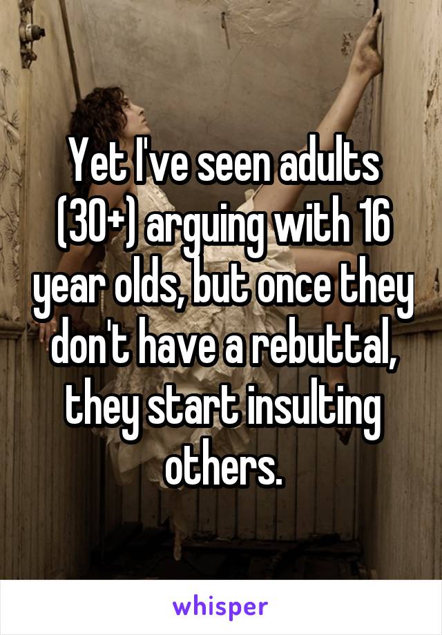 Yet I've seen adults (30+) arguing with 16 year olds, but once they don't have a rebuttal, they start insulting others.